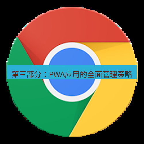 chrome下载 第三部分：PWA应用的全面管理策略