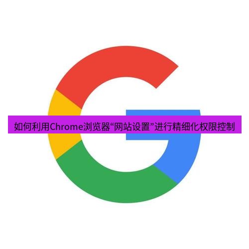 chrome下载 如何利用Chrome浏览器“网站设置”进行精细化权限控制